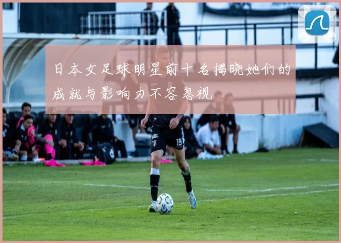 日本女足球明星前十名揭晓她们的成就与影响力不容忽视