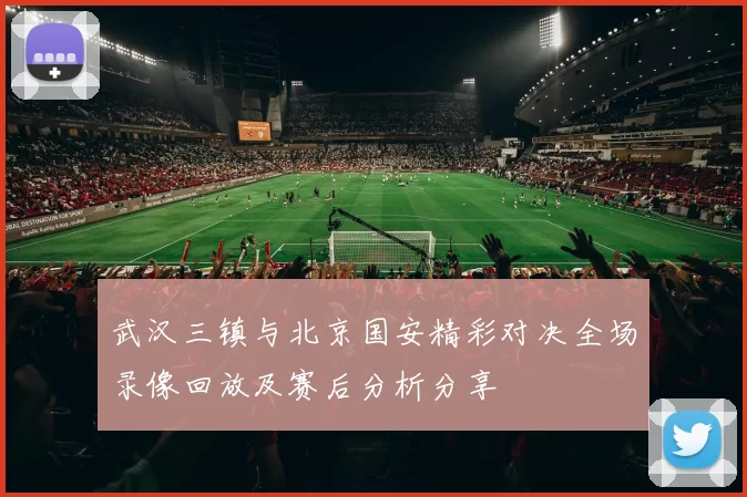 武汉三镇与北京国安精彩对决全场录像回放及赛后分析分享