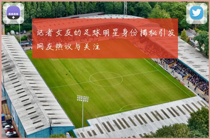 记者女友的足球明星身份揭秘引发网友热议与关注