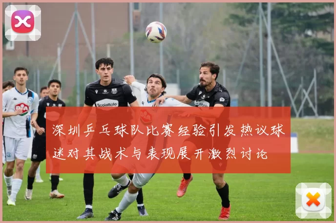 深圳乒乓球队比赛经验引发热议球迷对其战术与表现展开激烈讨论
