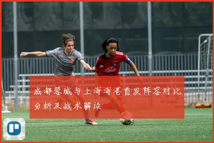 成都蓉城与上海海港首发阵容对比分析及战术解读