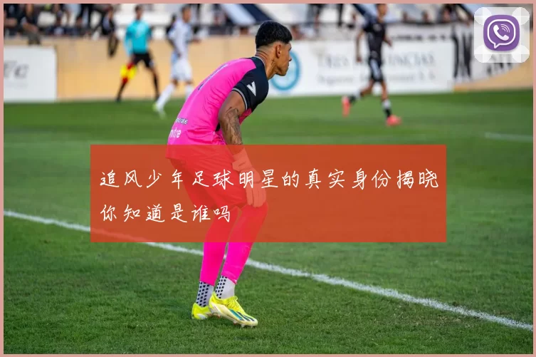 追风少年足球明星的真实身份揭晓你知道是谁吗