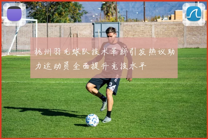 杭州羽毛球队技术革新引发热议助力运动员全面提升竞技水平