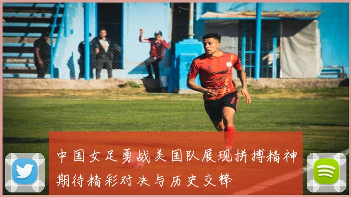 中国女足勇战美国队展现拼搏精神期待精彩对决与历史交锋