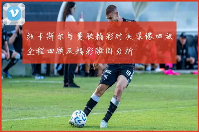纽卡斯尔与曼联精彩对决录像回放全程回顾及精彩瞬间分析