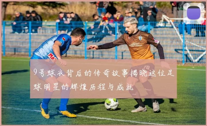 9号球衣背后的传奇故事揭晓这位足球明星的辉煌历程与成就