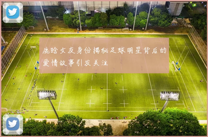 鹿晗女友身份揭秘足球明星背后的爱情故事引发关注