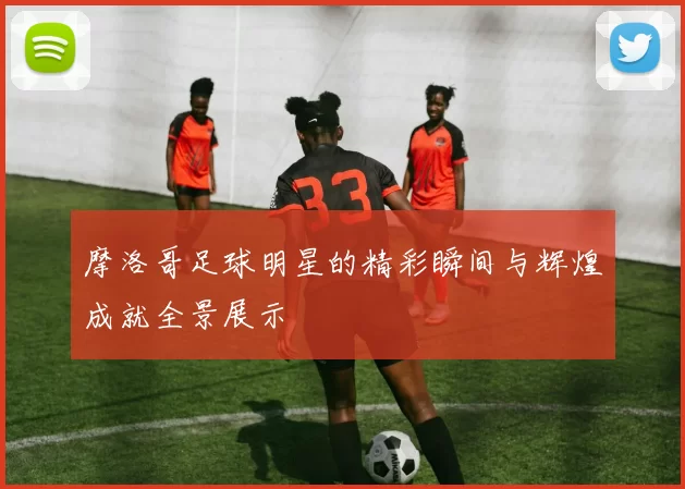 摩洛哥足球明星的精彩瞬间与辉煌成就全景展示