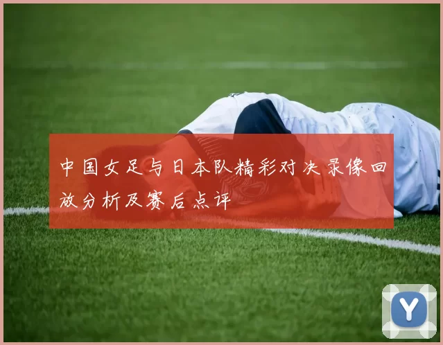 中国女足与日本队精彩对决录像回放分析及赛后点评