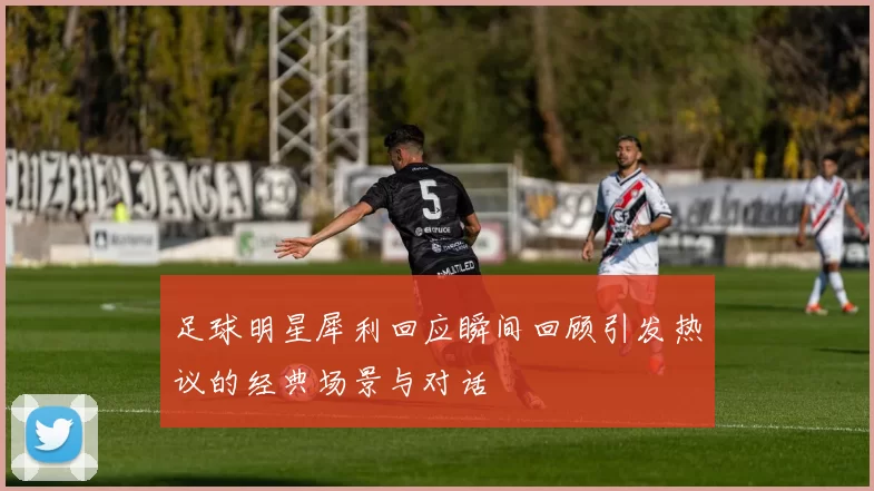 足球明星犀利回应瞬间回顾引发热议的经典场景与对话