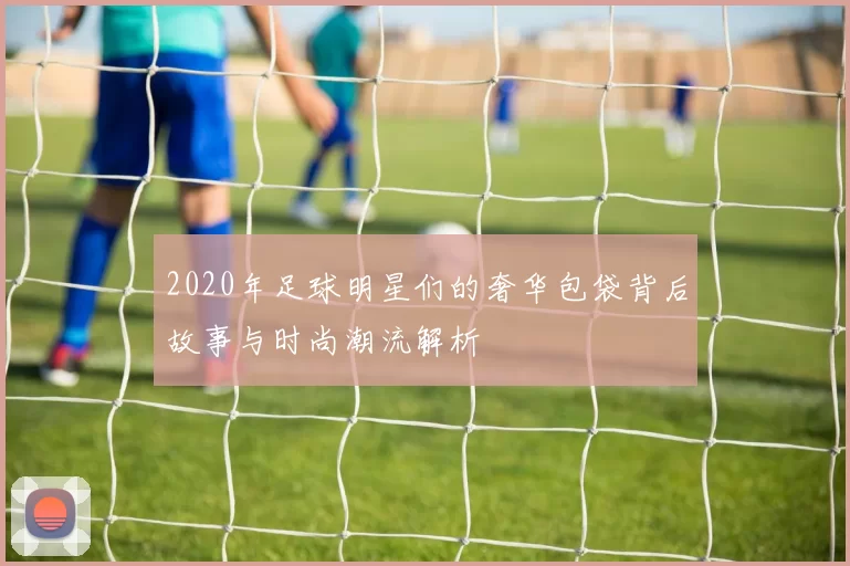 2020年足球明星们的奢华包袋背后故事与时尚潮流解析