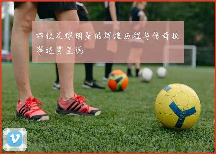 四位足球明星的辉煌历程与传奇故事连贯呈现