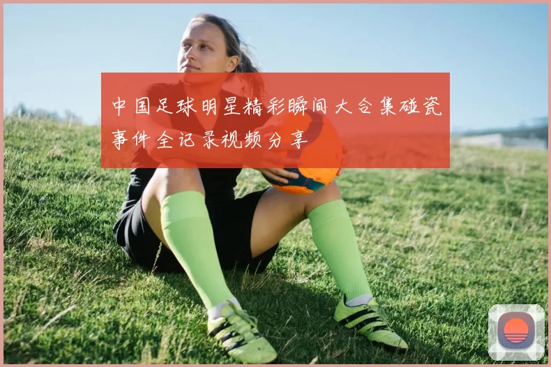 中国足球明星精彩瞬间大合集碰瓷事件全记录视频分享