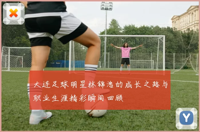 大连足球明星林锦浩的成长之路与职业生涯精彩瞬间回顾