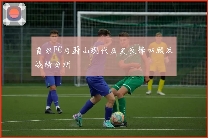 首尔FC与蔚山现代历史交锋回顾及战绩分析