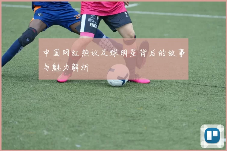 中国网红热议足球明星背后的故事与魅力解析