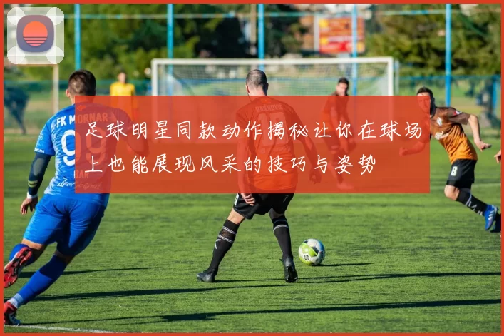 足球明星同款动作揭秘让你在球场上也能展现风采的技巧与姿势