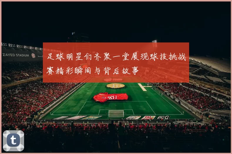 足球明星们齐聚一堂展现球技挑战赛精彩瞬间与背后故事