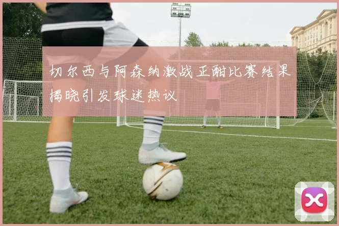 切尔西与阿森纳激战正酣比赛结果揭晓引发球迷热议