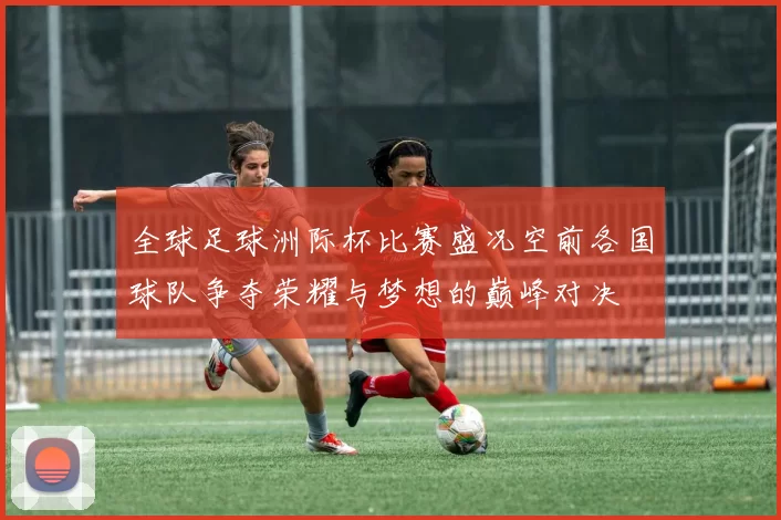 全球足球洲际杯比赛盛况空前各国球队争夺荣耀与梦想的巅峰对决