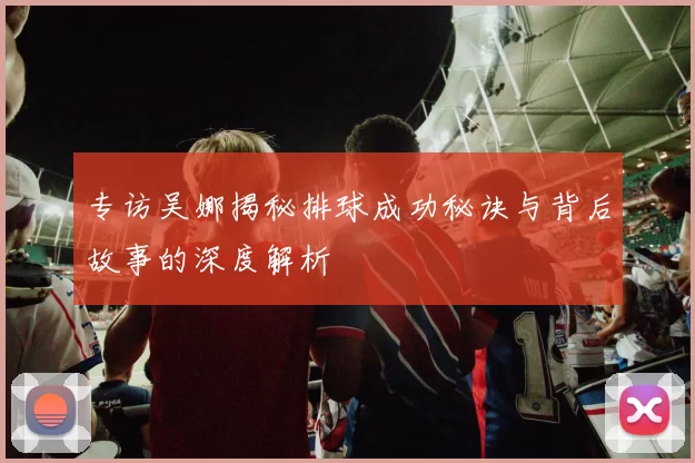 专访吴娜揭秘排球成功秘诀与背后故事的深度解析