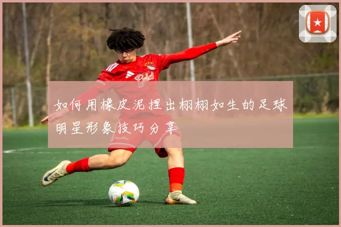 如何用橡皮泥捏出栩栩如生的足球明星形象技巧分享