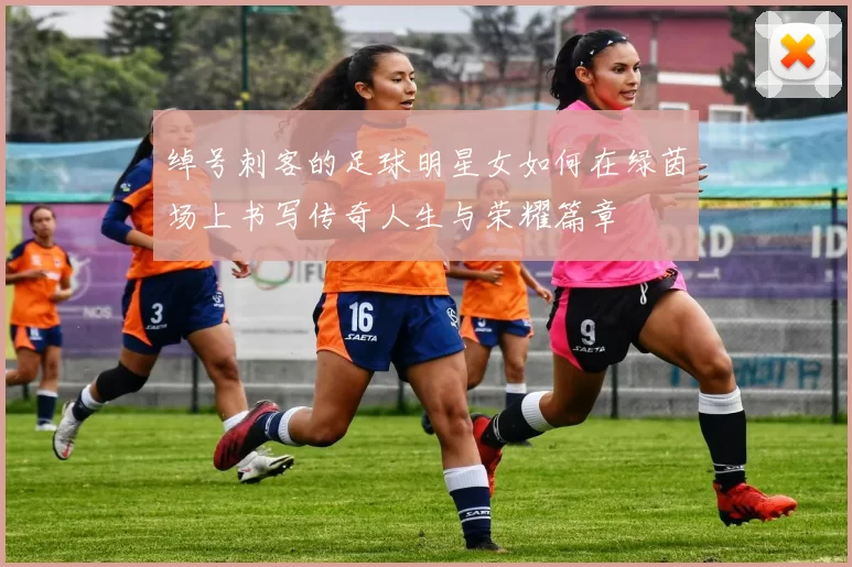 绰号刺客的足球明星女如何在绿茵场上书写传奇人生与荣耀篇章