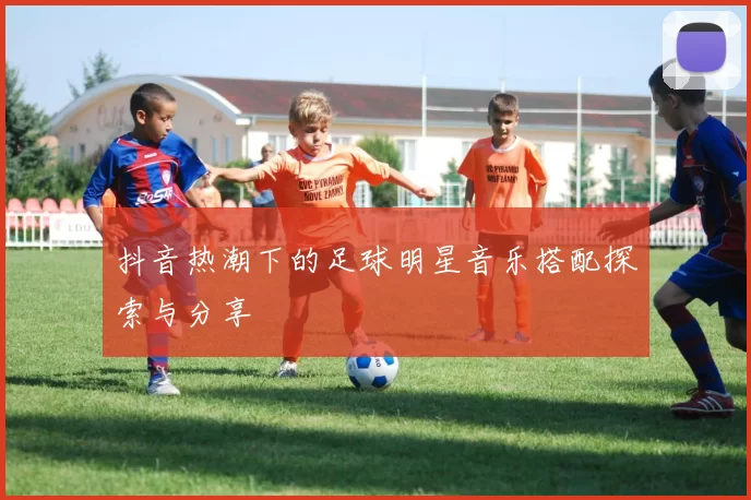 抖音热潮下的足球明星音乐搭配探索与分享