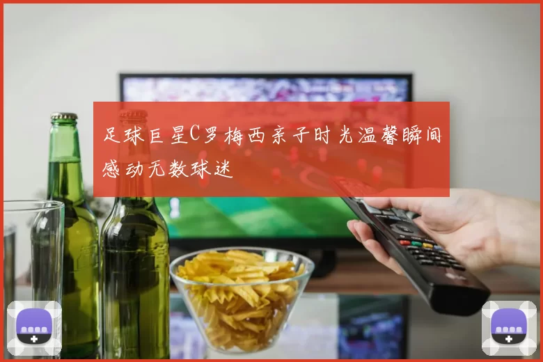 足球巨星C罗梅西亲子时光温馨瞬间感动无数球迷