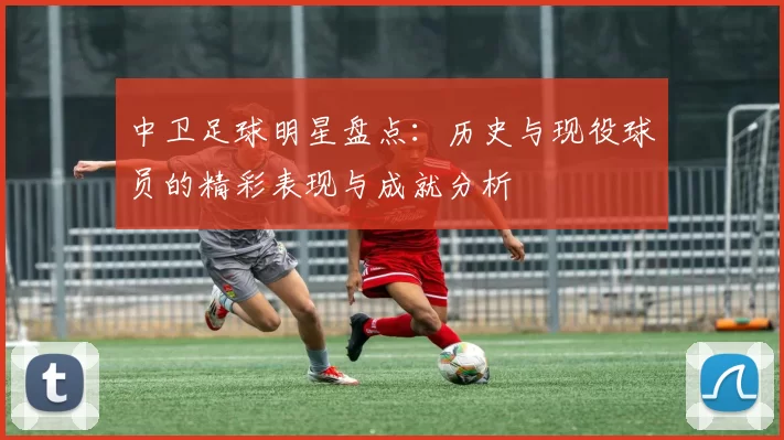 中卫足球明星盘点：历史与现役球员的精彩表现与成就分析