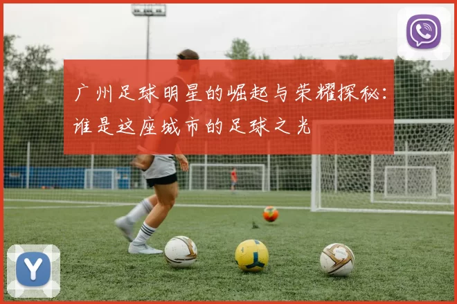 广州足球明星的崛起与荣耀探秘：谁是这座城市的足球之光