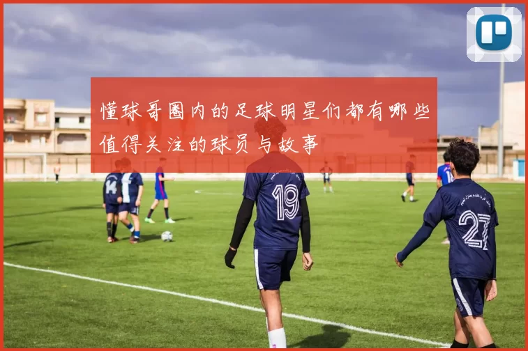 懂球哥圈内的足球明星们都有哪些值得关注的球员与故事