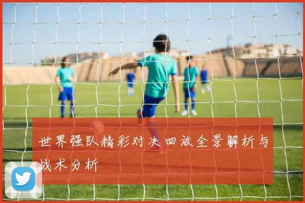 世界强队精彩对决回放全景解析与战术分析