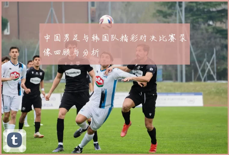 中国男足与韩国队精彩对决比赛录像回顾与分析