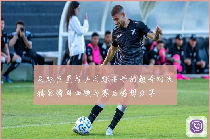足球巨星与乒乓球高手的巅峰对决精彩瞬间回顾与赛后感想分享