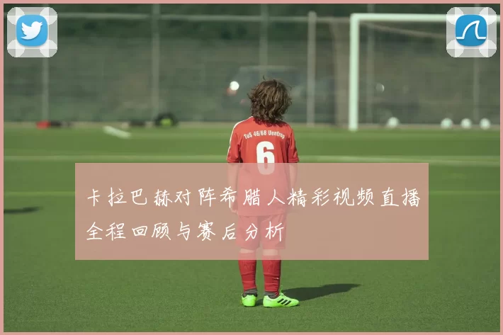 卡拉巴赫对阵希腊人精彩视频直播全程回顾与赛后分析