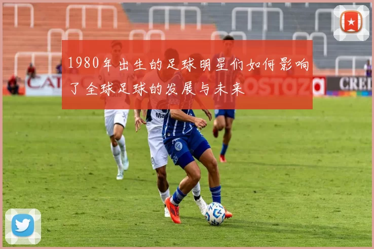 1980年出生的足球明星们如何影响了全球足球的发展与未来