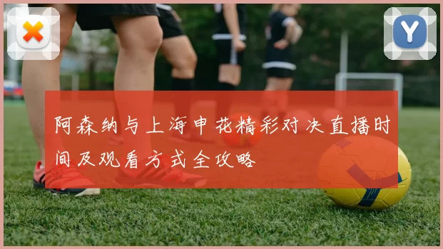 阿森纳与上海申花精彩对决直播时间及观看方式全攻略