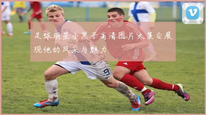 足球明星小黑子高清图片大集合展现他的风采与魅力