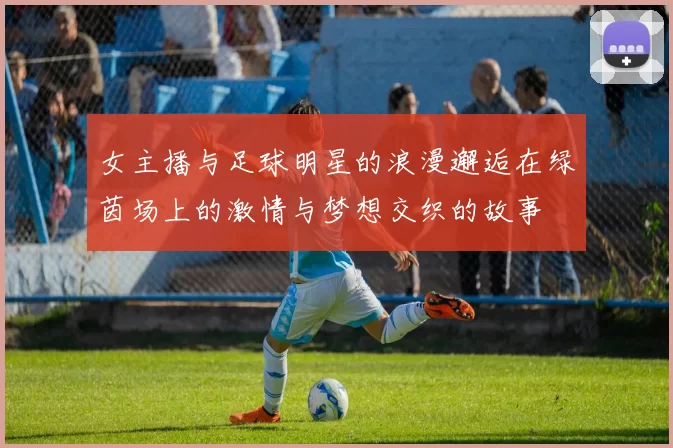 女主播与足球明星的浪漫邂逅在绿茵场上的激情与梦想交织的故事
