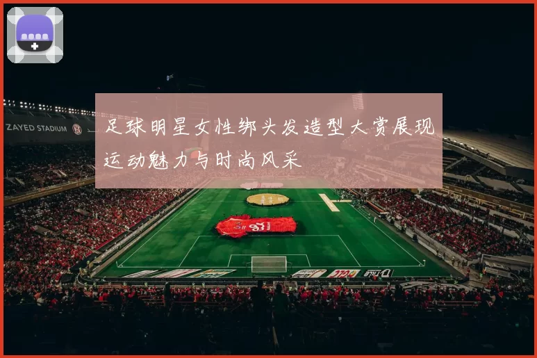足球明星女性绑头发造型大赏展现运动魅力与时尚风采