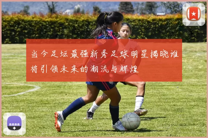 当今足坛最强新秀足球明星揭晓谁将引领未来的潮流与辉煌