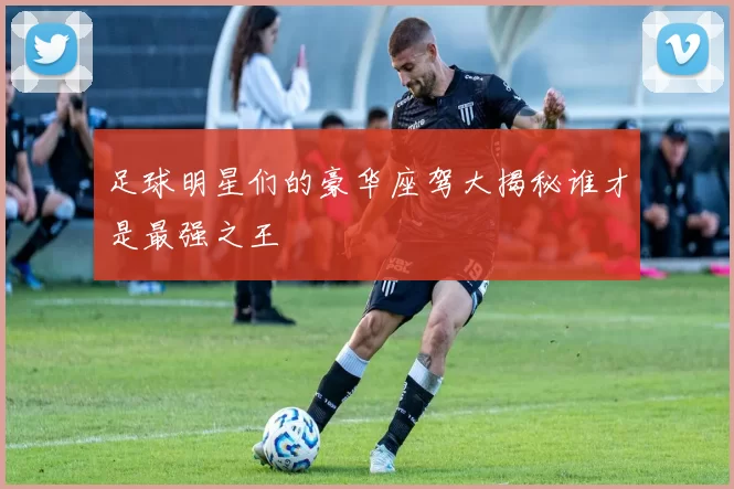 足球明星们的豪华座驾大揭秘谁才是最强之王