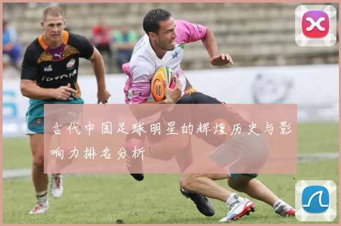 古代中国足球明星的辉煌历史与影响力排名分析