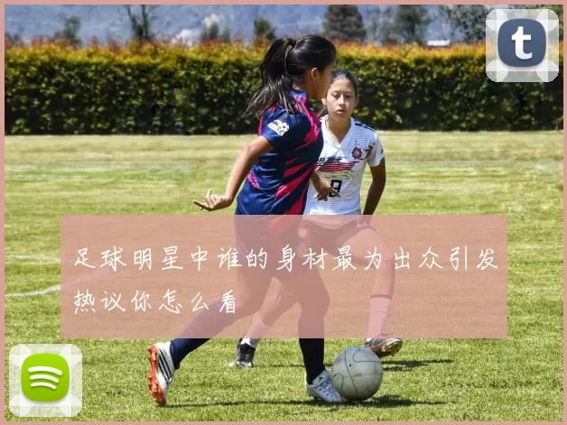 足球明星中谁的身材最为出众引发热议你怎么看