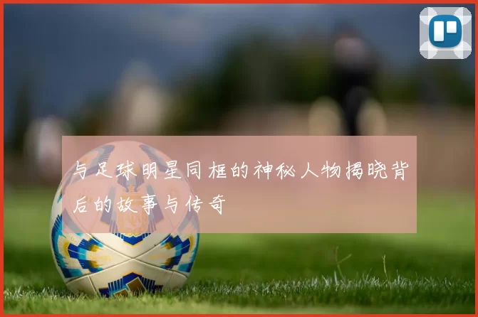 与足球明星同框的神秘人物揭晓背后的故事与传奇