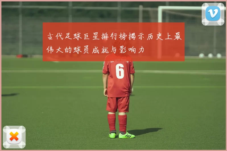 古代足球巨星排行榜揭示历史上最伟大的球员成就与影响力