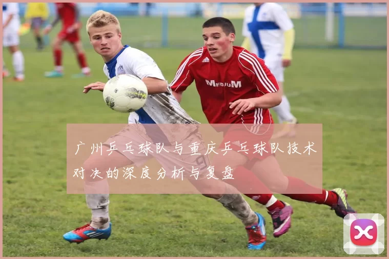 广州乒乓球队与重庆乒乓球队技术对决的深度分析与复盘