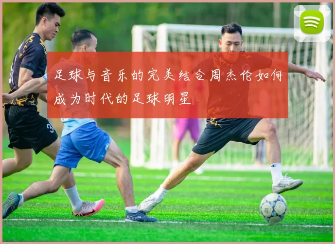 足球与音乐的完美结合周杰伦如何成为时代的足球明星