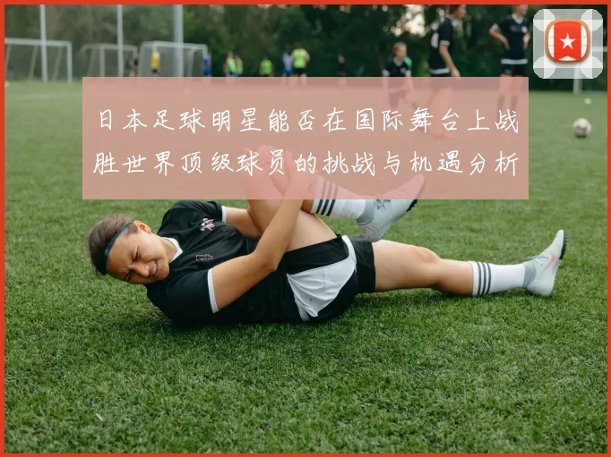 日本足球明星能否在国际舞台上战胜世界顶级球员的挑战与机遇分析